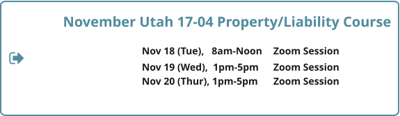November Utah 17-04 Property/Liability Course  Nov 18 (Tue),   8am-Noon	Zoom Session 				Nov 19 (Wed),  1pm-5pm	Zoom Session Nov 20 (Thur), 1pm-5pm	Zoom Session